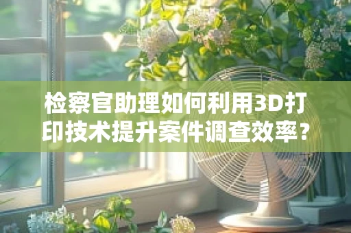 检察官助理如何利用3D打印技术提升案件调查效率？