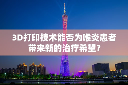 3D打印技术能否为喉炎患者带来新的治疗希望？
