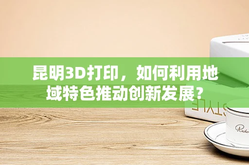 昆明3D打印，如何利用地域特色推动创新发展？