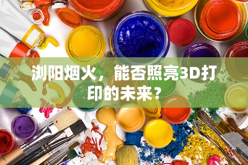 浏阳烟火，能否照亮3D打印的未来？