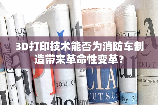 3D打印技术能否为消防车制造带来革命性变革？