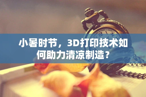 小暑时节，3D打印技术如何助力清凉制造？