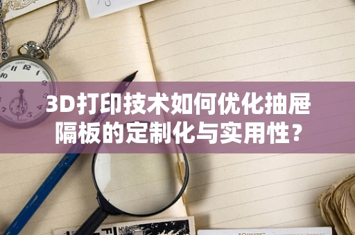 3D打印技术如何优化抽屉隔板的定制化与实用性？