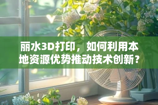 丽水3D打印，如何利用本地资源优势推动技术创新？