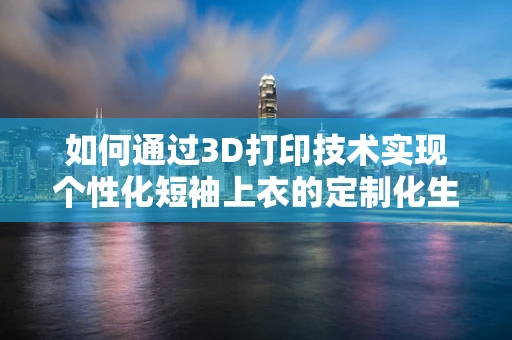 如何通过3D打印技术实现个性化短袖上衣的定制化生产？