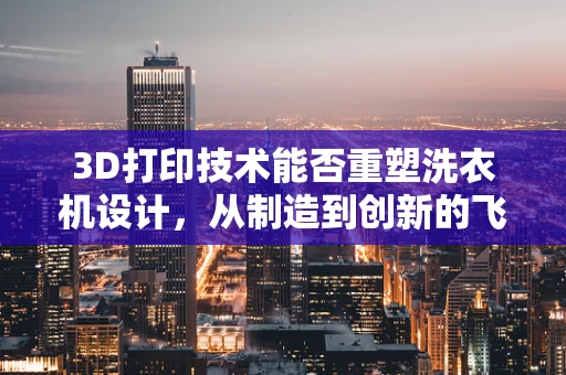 3D打印技术能否重塑洗衣机设计，从制造到创新的飞跃？