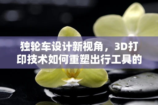 独轮车设计新视角，3D打印技术如何重塑出行工具的未来？