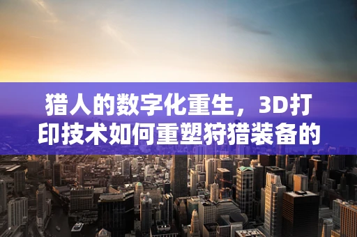 猎人的数字化重生，3D打印技术如何重塑狩猎装备的未来？