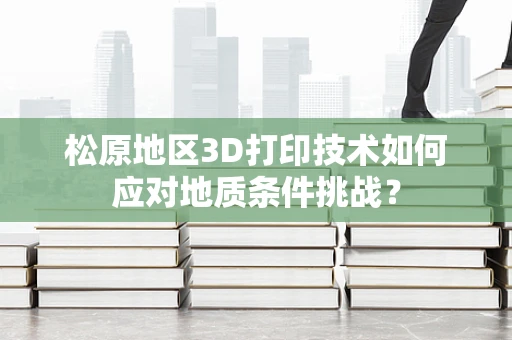 松原地区3D打印技术如何应对地质条件挑战？