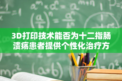 3D打印技术能否为十二指肠溃疡患者提供个性化治疗方案？