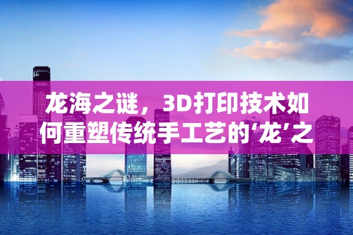 龙海之谜，3D打印技术如何重塑传统手工艺的‘龙’之魂？