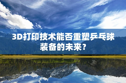 3D打印技术能否重塑乒乓球装备的未来？