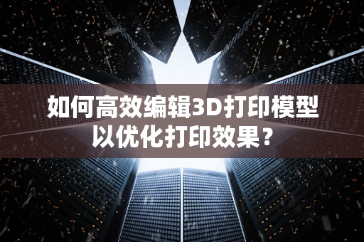 如何高效编辑3D打印模型以优化打印效果？