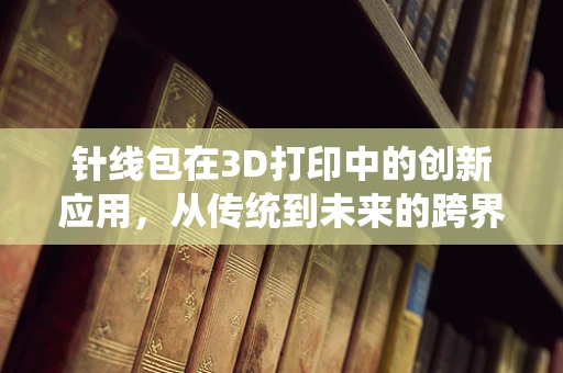 针线包在3D打印中的创新应用，从传统到未来的跨界融合