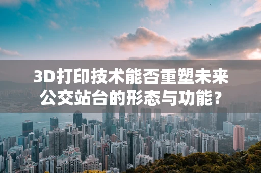 3D打印技术能否重塑未来公交站台的形态与功能？