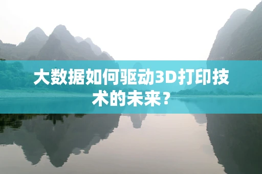大数据如何驱动3D打印技术的未来？