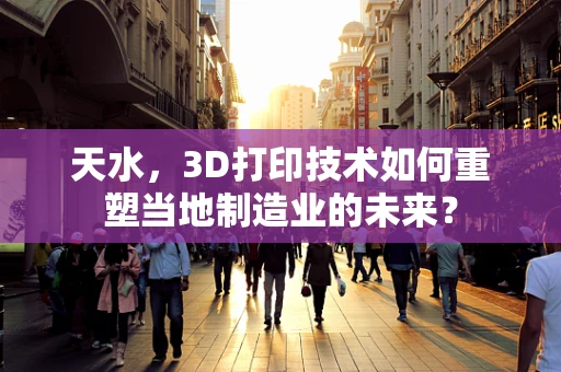 天水，3D打印技术如何重塑当地制造业的未来？