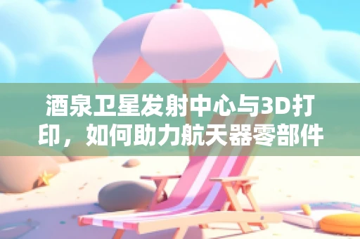 酒泉卫星发射中心与3D打印，如何助力航天器零部件的精准制造？