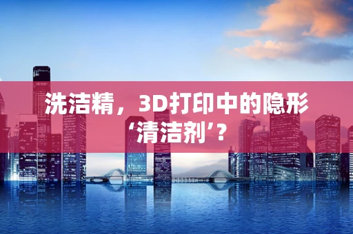 洗洁精，3D打印中的隐形‘清洁剂’？