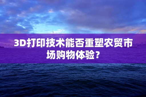 3D打印技术能否重塑农贸市场购物体验？