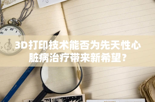 3D打印技术能否为先天性心脏病治疗带来新希望？