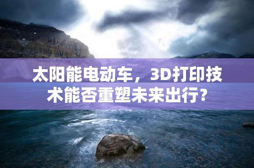 太阳能电动车，3D打印技术能否重塑未来出行？