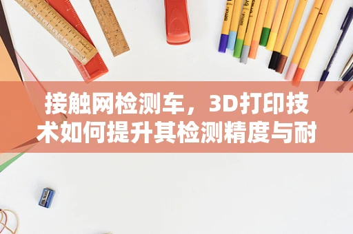 接触网检测车，3D打印技术如何提升其检测精度与耐用性？