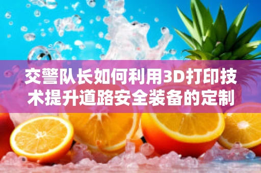 交警队长如何利用3D打印技术提升道路安全装备的定制化与响应速度？