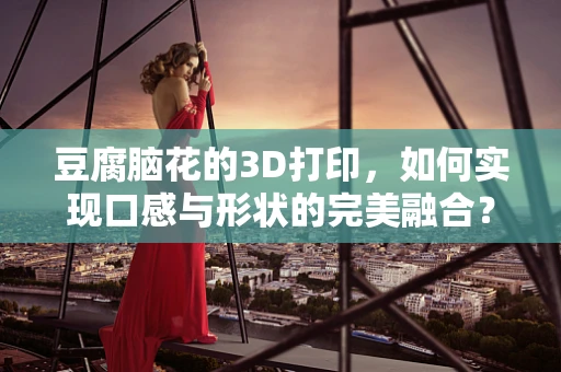 豆腐脑花的3D打印，如何实现口感与形状的完美融合？