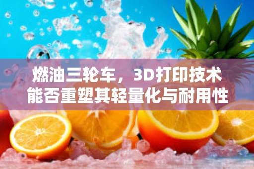 燃油三轮车，3D打印技术能否重塑其轻量化与耐用性平衡？