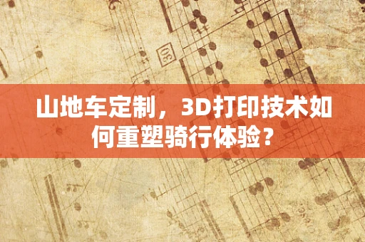 山地车定制，3D打印技术如何重塑骑行体验？