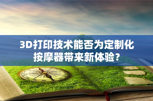 3D打印技术能否为定制化按摩器带来新体验？