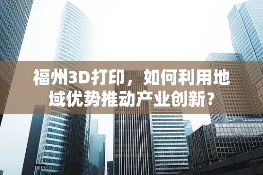 福州3D打印，如何利用地域优势推动产业创新？