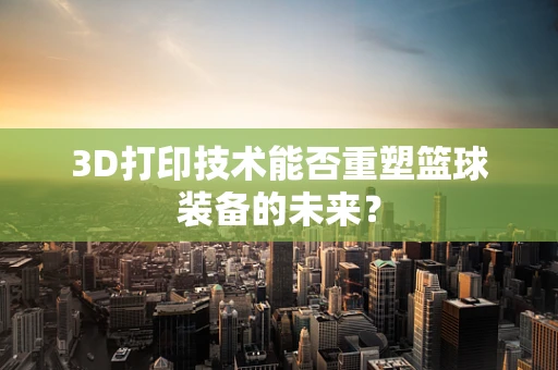 3D打印技术能否重塑篮球装备的未来？