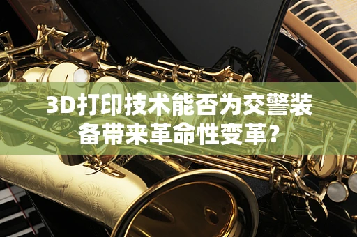 3D打印技术能否为交警装备带来革命性变革？