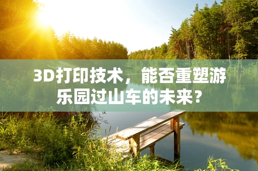 3D打印技术，能否重塑游乐园过山车的未来？