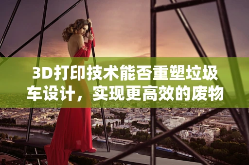 3D打印技术能否重塑垃圾车设计，实现更高效的废物收集？