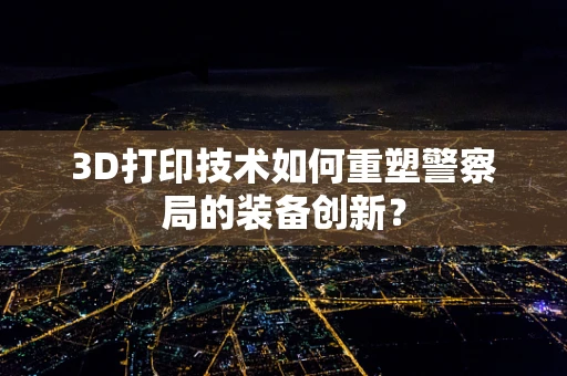 3D打印技术如何重塑警察局的装备创新？