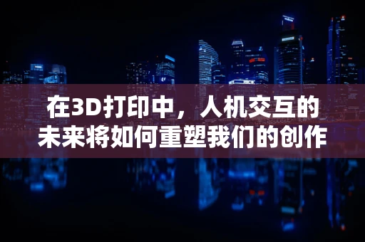 在3D打印中，人机交互的未来将如何重塑我们的创作体验？