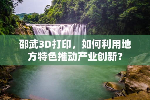 邵武3D打印，如何利用地方特色推动产业创新？