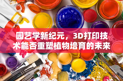 园艺学新纪元，3D打印技术能否重塑植物培育的未来？