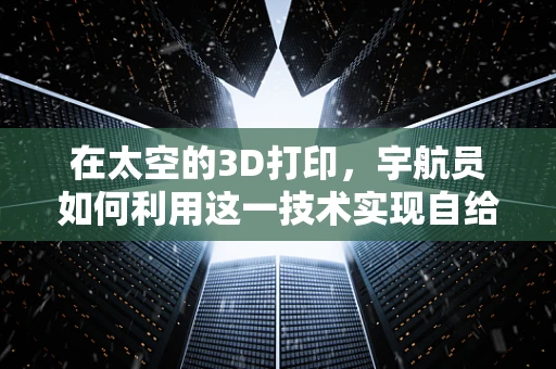 在太空的3D打印，宇航员如何利用这一技术实现自给自足？