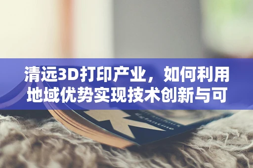 清远3D打印产业，如何利用地域优势实现技术创新与可持续发展？