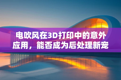 电吹风在3D打印中的意外应用，能否成为后处理新宠？