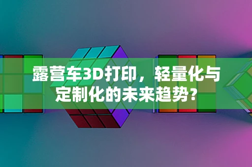 露营车3D打印，轻量化与定制化的未来趋势？