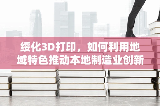 绥化3D打印，如何利用地域特色推动本地制造业创新？