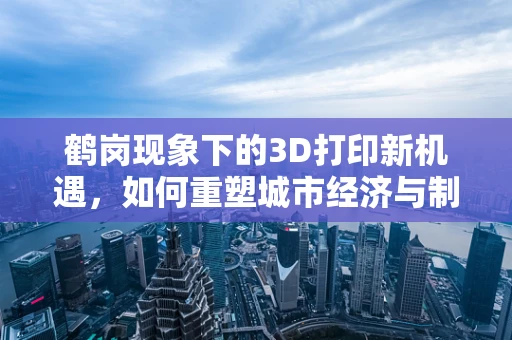 鹤岗现象下的3D打印新机遇，如何重塑城市经济与制造业的未来？