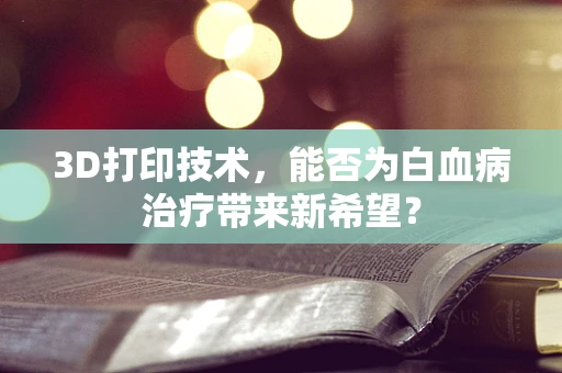 3D打印技术，能否为白血病治疗带来新希望？