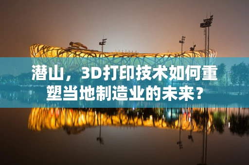 潜山，3D打印技术如何重塑当地制造业的未来？
