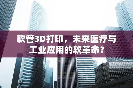 软管3D打印，未来医疗与工业应用的软革命？